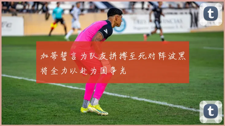 加蒂誓言为队友拼搏至死对阵波黑将全力以赴为国争光