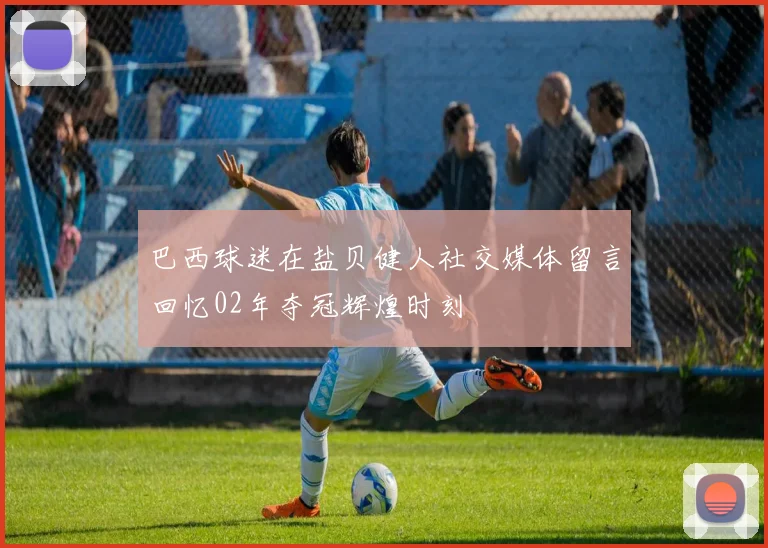 巴西球迷在盐贝健人社交媒体留言回忆02年夺冠辉煌时刻