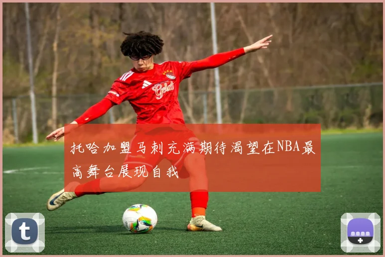 托哈加盟马刺充满期待渴望在NBA最高舞台展现自我