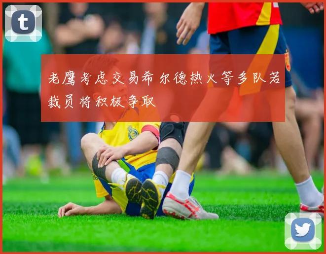老鹰考虑交易希尔德热火等多队若裁员将积极争取