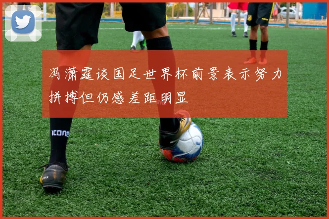冯潇霆谈国足世界杯前景表示努力拼搏但仍感差距明显