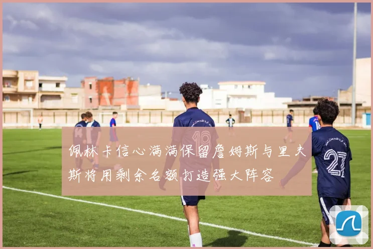 佩林卡信心满满保留詹姆斯与里夫斯将用剩余名额打造强大阵容
