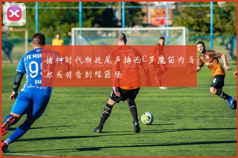 诸神时代渐近尾声梅西C罗魔笛内马尔或将告别绿茵场