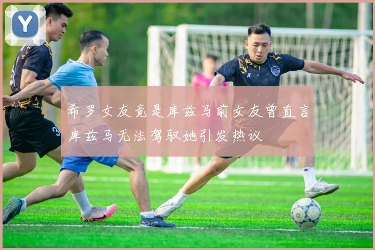 希罗女友竟是库兹马前女友曾直言库兹马无法驾驭她引发热议