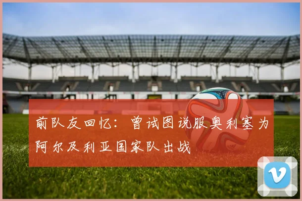 前队友回忆：曾试图说服奥利塞为阿尔及利亚国家队出战