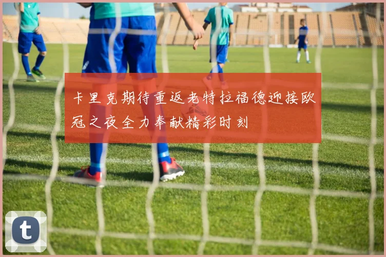卡里克期待重返老特拉福德迎接欧冠之夜全力奉献精彩时刻