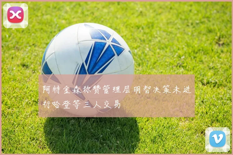 阿特金森称赞管理层明智决策未进行哈登等三人交易