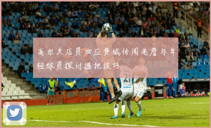 高尔夫店员回应费城传闻老詹与年轻球员探讨握把技巧