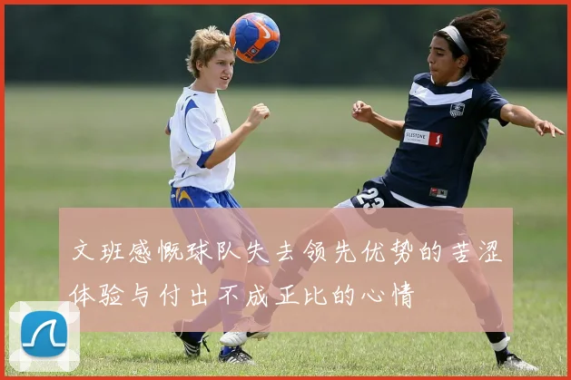 文班感慨球队失去领先优势的苦涩体验与付出不成正比的心情