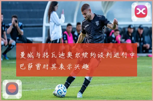 曼城与格瓦迪奥尔续约谈判进行中巴萨曾对其表示兴趣