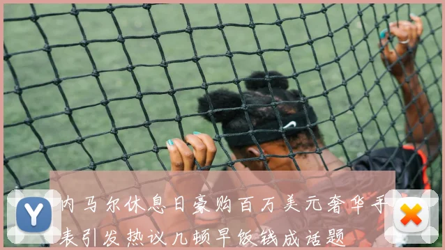 内马尔休息日豪购百万美元奢华手表引发热议几顿早饭钱成话题