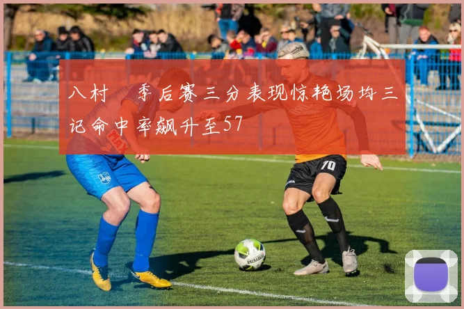 八村塁季后赛三分表现惊艳场均三记命中率飙升至57