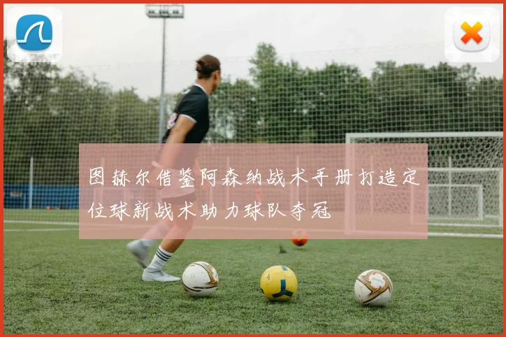 图赫尔借鉴阿森纳战术手册打造定位球新战术助力球队夺冠