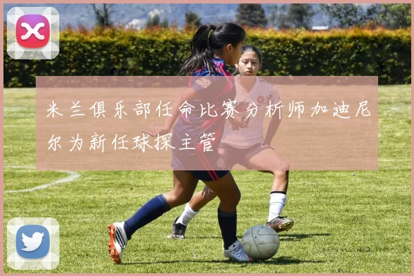 米兰俱乐部任命比赛分析师加迪尼尔为新任球探主管