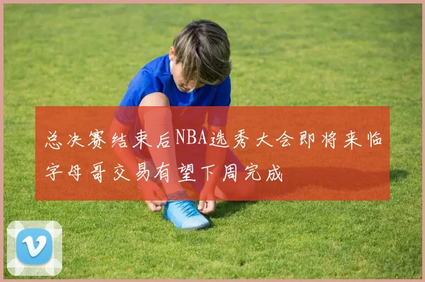 总决赛结束后NBA选秀大会即将来临字母哥交易有望下周完成