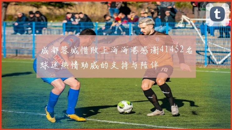 成都蓉城惜败上海海港感谢41452名球迷热情助威的支持与陪伴