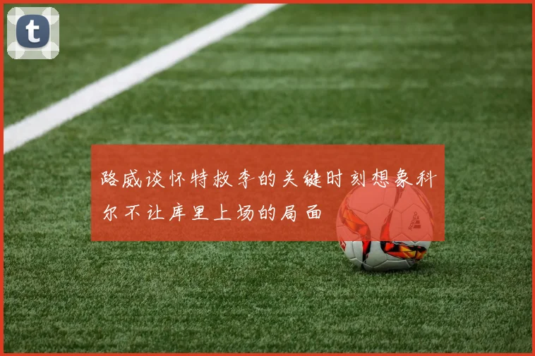 路威谈怀特救李的关键时刻想象科尔不让库里上场的局面