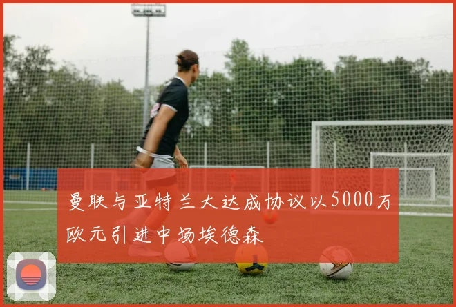 曼联与亚特兰大达成协议以5000万欧元引进中场埃德森