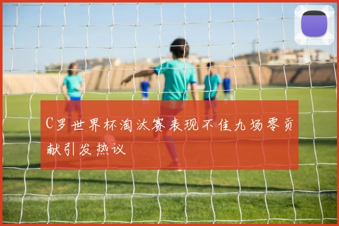 C罗世界杯淘汰赛表现不佳九场零贡献引发热议
