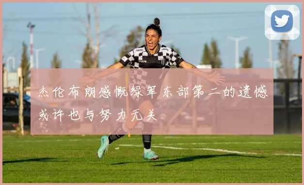 杰伦布朗感慨绿军东部第二的遗憾或许也与努力无关