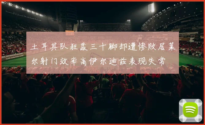 土耳其队狂轰三十脚却遭惨败居莱尔射门效率高伊尔迪兹表现失常