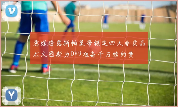意媒透露斯帕莱蒂锁定四大非卖品尤文图斯为DV9准备千万续约费