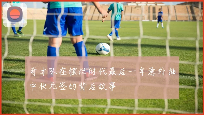 奇才队在摆烂时代最后一年意外抽中状元签的背后故事