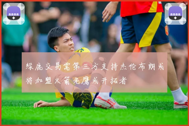 绿鹿交易需第三方支持杰伦布朗或将加盟火箭老鹰或开拓者