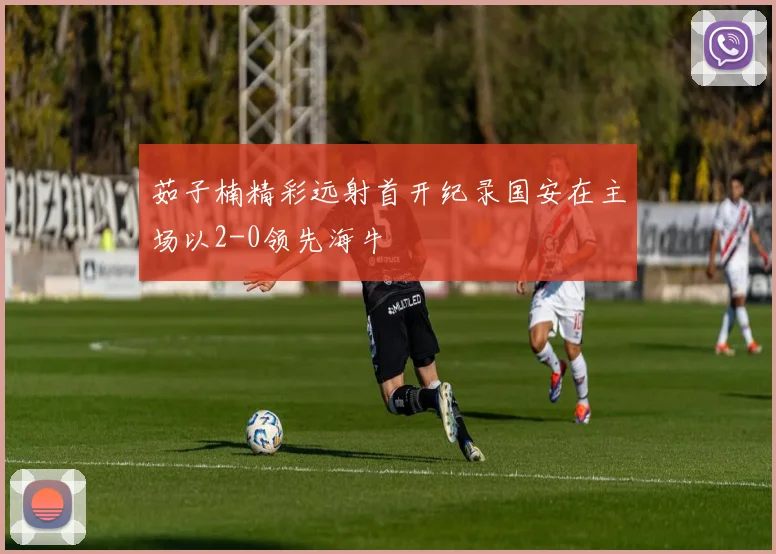 茹子楠精彩远射首开纪录国安在主场以2-0领先海牛